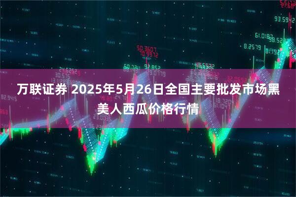 万联证券 2025年5月26日全国主要批发市场黑美人西瓜价格行情