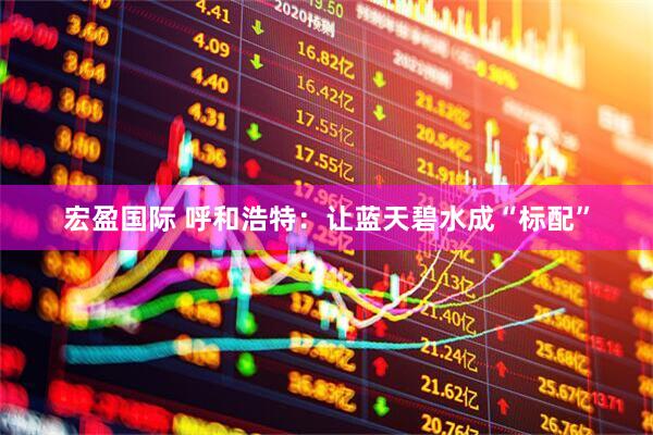 宏盈国际 呼和浩特：让蓝天碧水成“标配”
