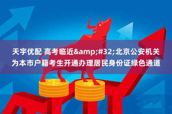 天宇优配 高考临近&#32;北京公安机关为本市户籍考生开通办理居民身份证绿色通道