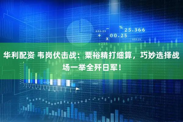 华利配资 韦岗伏击战：粟裕精打细算，巧妙选择战场一举全歼日军！