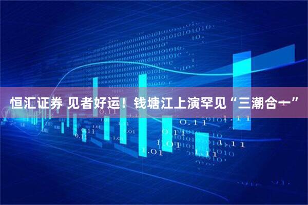 恒汇证券 见者好运！钱塘江上演罕见“三潮合一”