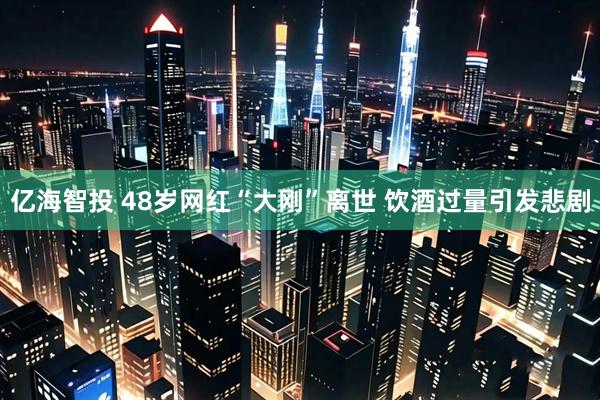 亿海智投 48岁网红“大刚”离世 饮酒过量引发悲剧
