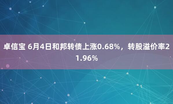 卓信宝 6月4日和邦转债上涨0.68%，转股溢价率21.96%