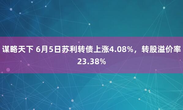 谋略天下 6月5日苏利转债上涨4.08%，转股溢价率23.38%