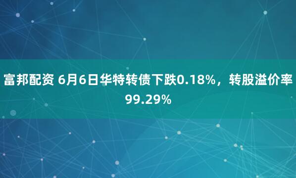 富邦配资 6月6日华特转债下跌0.18%，转股溢价率99.29%