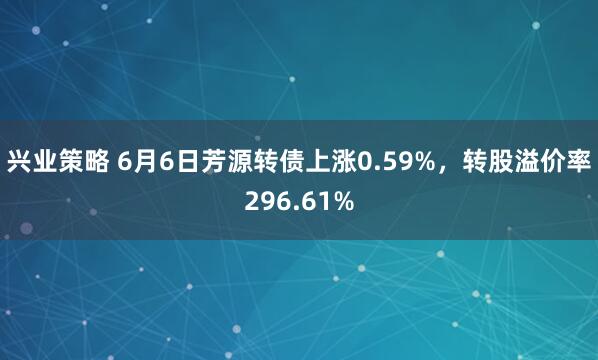 兴业策略 6月6日芳源转债上涨0.59%，转股溢价率296.61%