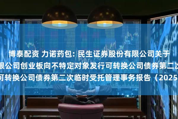 博泰配资 力诺药包: 民生证券股份有限公司关于山东力诺特种玻璃股份有限公司创业板向不特定对象发行可转换公司债券第二次临时受托管理事务报告（2025年度）