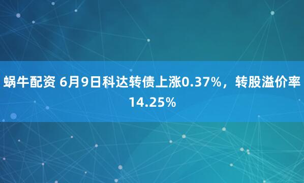 蜗牛配资 6月9日科达转债上涨0.37%，转股溢价率14.25%