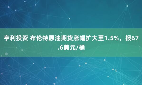 亨利投资 布伦特原油期货涨幅扩大至1.5%，报67.6美元/桶