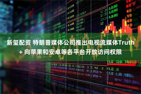 新玺配资 特朗普媒体公司推出电视流媒体Truth+ 向苹果和安卓等各平台开放访问权限