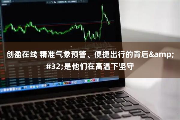 创盈在线 精准气象预警、便捷出行的背后&#32;是他们在高温下坚守