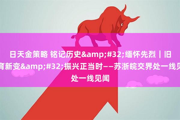 日天金策略 铭记历史&#32;缅怀先烈｜旧貌育新变&#32;振兴正当时——苏浙皖交界处一线见闻