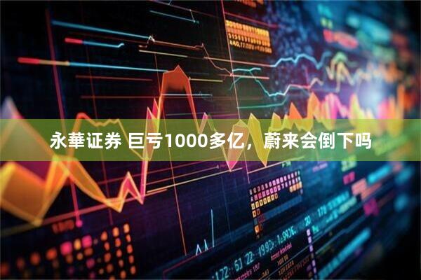 永華证券 巨亏1000多亿，蔚来会倒下吗