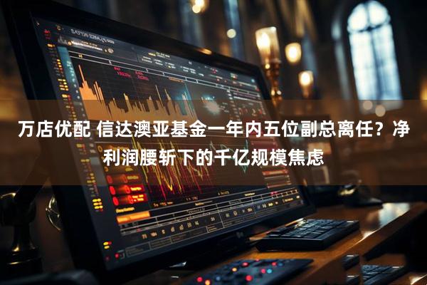 万店优配 信达澳亚基金一年内五位副总离任？净利润腰斩下的千亿规模焦虑