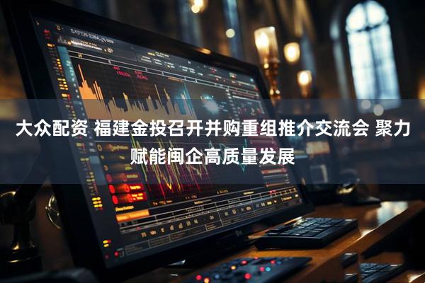 大众配资 福建金投召开并购重组推介交流会 聚力赋能闽企高质量发展