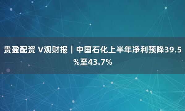 贵盈配资 V观财报｜中国石化上半年净利预降39.5%至43.7%