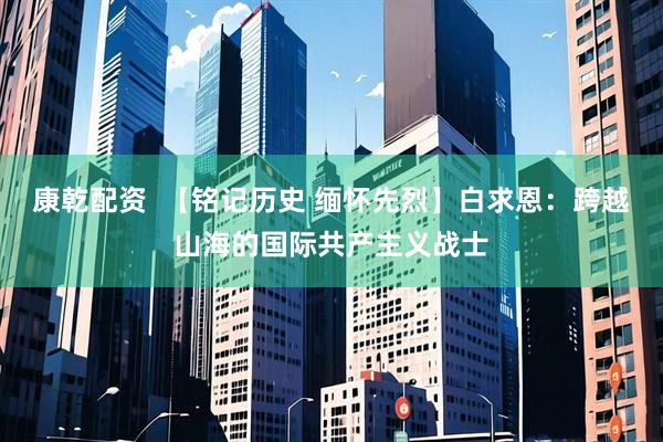 康乾配资  【铭记历史 缅怀先烈】白求恩：跨越山海的国际共产主义战士