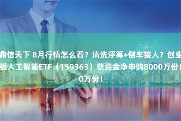 鼎信天下 8月行情怎么看？清洗浮筹+倒车接人？创业板人工智能ETF（159363）获资金净申购8000万份！