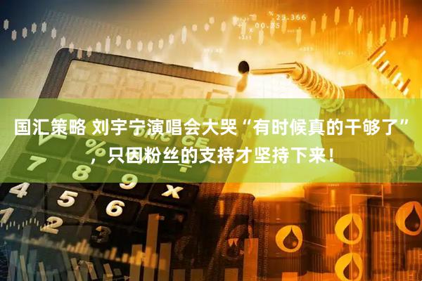 国汇策略 刘宇宁演唱会大哭“有时候真的干够了”，只因粉丝的支持才坚持下来！