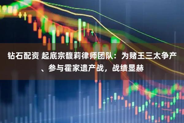 钻石配资 起底宗馥莉律师团队：为赌王三太争产、参与霍家遗产战，战绩显赫