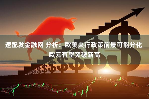 速配发金融网 分析：欧美央行政策前景可能分化 欧元有望突破新高