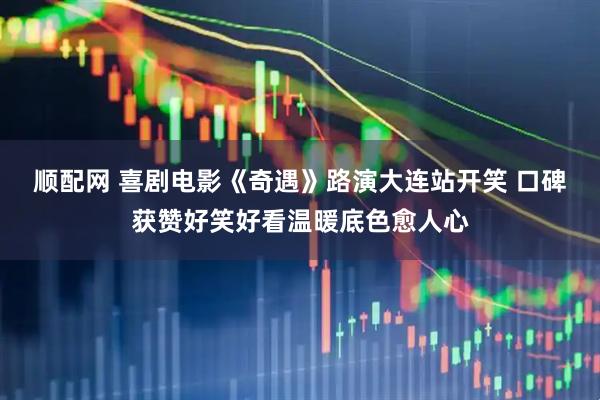 顺配网 喜剧电影《奇遇》路演大连站开笑 口碑获赞好笑好看温暖底色愈人心
