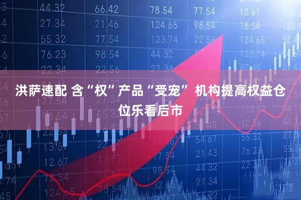 洪萨速配 含“权”产品“受宠” 机构提高权益仓位乐看后市