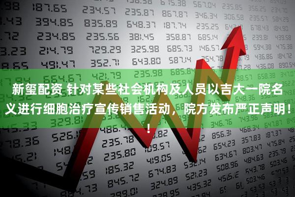 新玺配资 针对某些社会机构及人员以吉大一院名义进行细胞治疗宣传销售活动，院方发布严正声明！