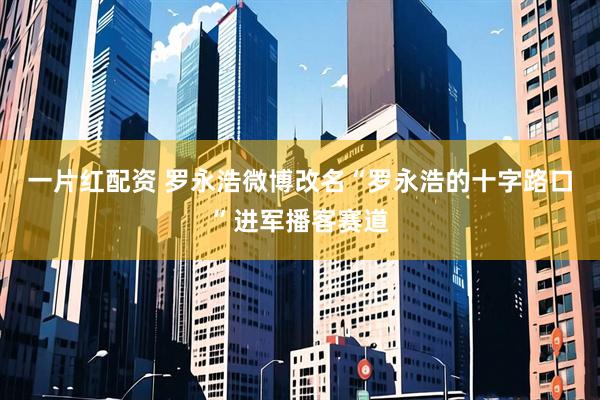 一片红配资 罗永浩微博改名“罗永浩的十字路口”进军播客赛道