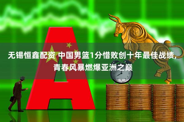 无锡恒鑫配资 中国男篮1分惜败创十年最佳战绩, 青春风暴燃爆亚洲之巅