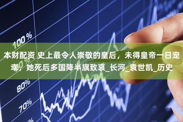 本财配资 史上最令人崇敬的皇后，未得皇帝一日宠幸，她死后多国降半旗致哀_长河_袁世凯_历史