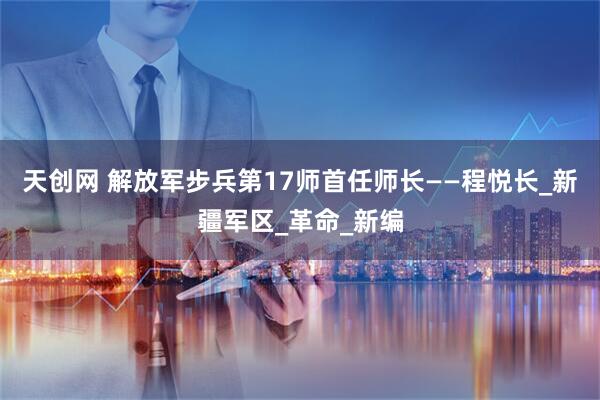 天创网 解放军步兵第17师首任师长——程悦长_新疆军区_革命_新编