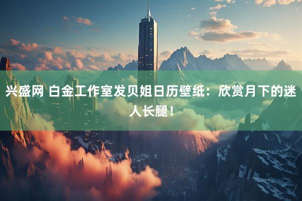 兴盛网 白金工作室发贝姐日历壁纸：欣赏月下的迷人长腿！
