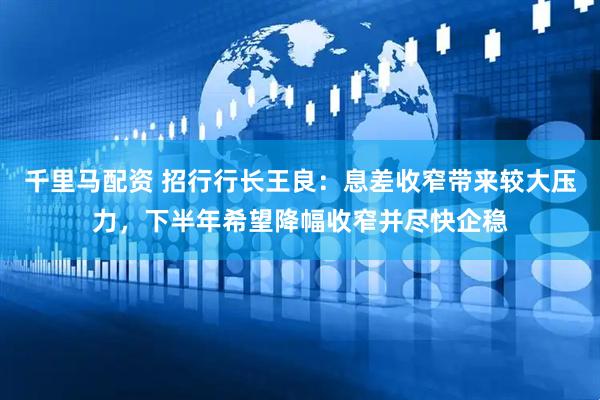 千里马配资 招行行长王良：息差收窄带来较大压力，下半年希望降幅收窄并尽快企稳