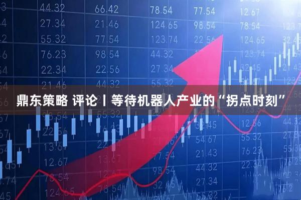 鼎东策略 评论丨等待机器人产业的“拐点时刻”