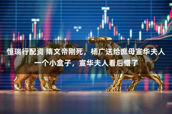 恒瑞行配资 隋文帝刚死，杨广送给庶母宣华夫人一个小盒子，宣华夫人看后懵了