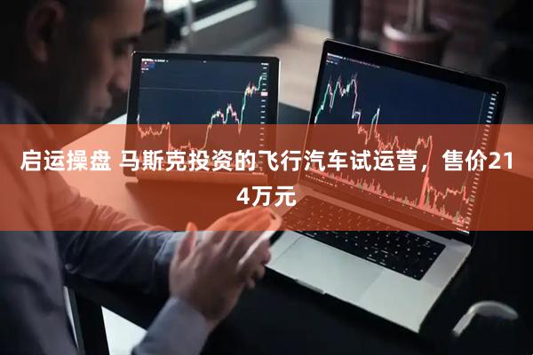 启运操盘 马斯克投资的飞行汽车试运营，售价214万元