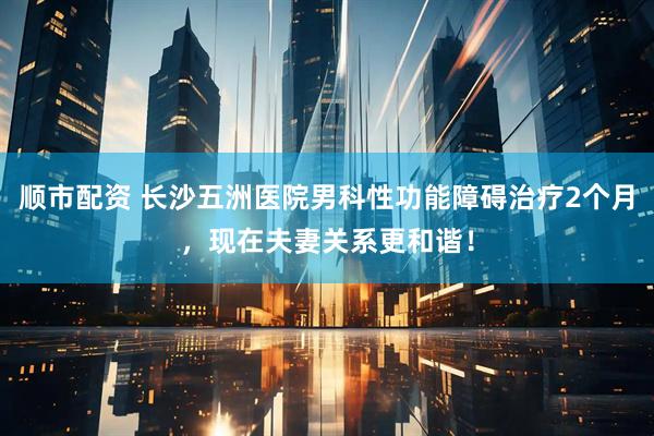 顺市配资 长沙五洲医院男科性功能障碍治疗2个月，现在夫妻关系更和谐！