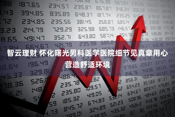 智云理财 怀化曙光男科医学医院细节见真章用心营造舒适环境