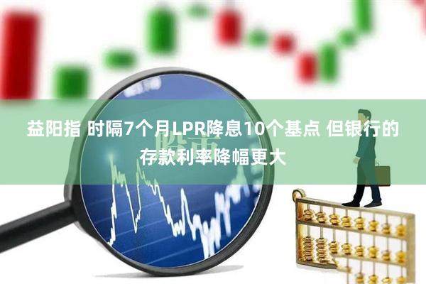 益阳指 时隔7个月LPR降息10个基点 但银行的存款利率降幅更大