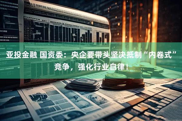 亚投金融 国资委：央企要带头坚决抵制“内卷式”竞争，强化行业自律！