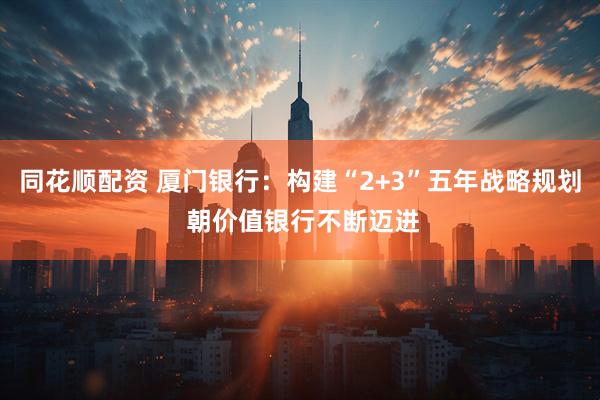 同花顺配资 厦门银行：构建“2+3”五年战略规划 朝价值银行不断迈进