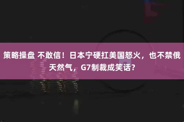 策略操盘 不敢信！日本宁硬扛美国怒火，也不禁俄天然气，G7制裁成笑话？