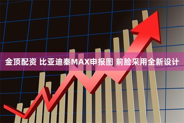 金顶配资 比亚迪秦MAX申报图 前脸采用全新设计