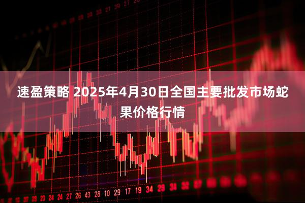 速盈策略 2025年4月30日全国主要批发市场蛇果价格行情