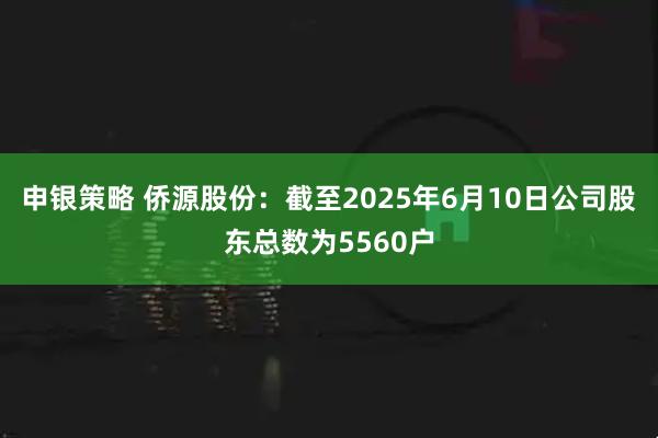 申银策略 侨源股份：截至2025年6月10日公司股东总数为5560户