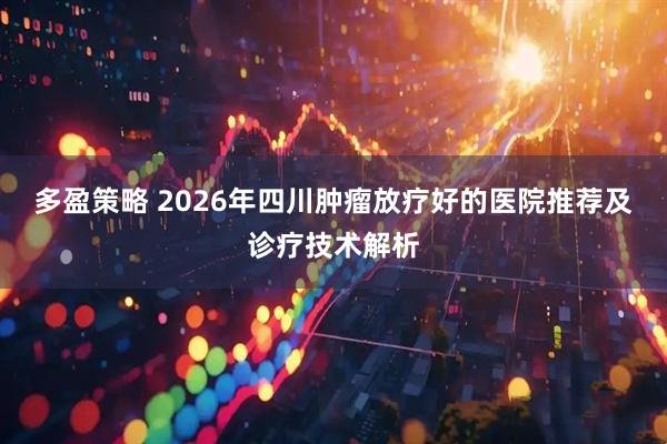 多盈策略 2026年四川肿瘤放疗好的医院推荐及诊疗技术解析