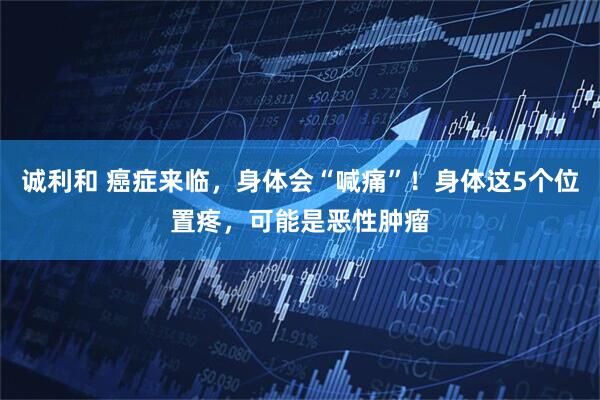 诚利和 癌症来临，身体会“喊痛”！身体这5个位置疼，可能是恶性肿瘤