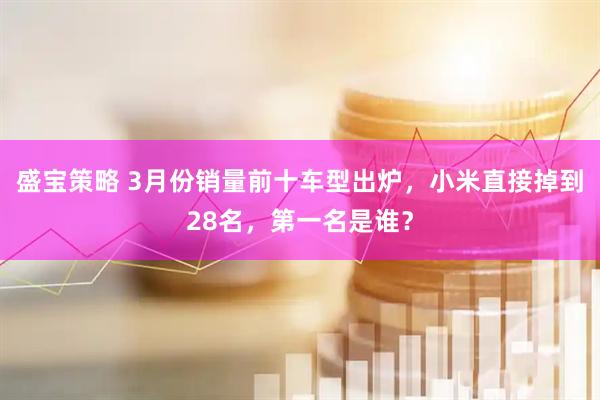 盛宝策略 3月份销量前十车型出炉，小米直接掉到28名，第一名是谁？