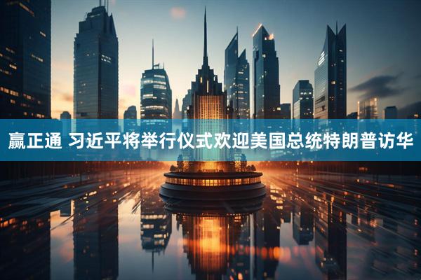 赢正通 习近平将举行仪式欢迎美国总统特朗普访华